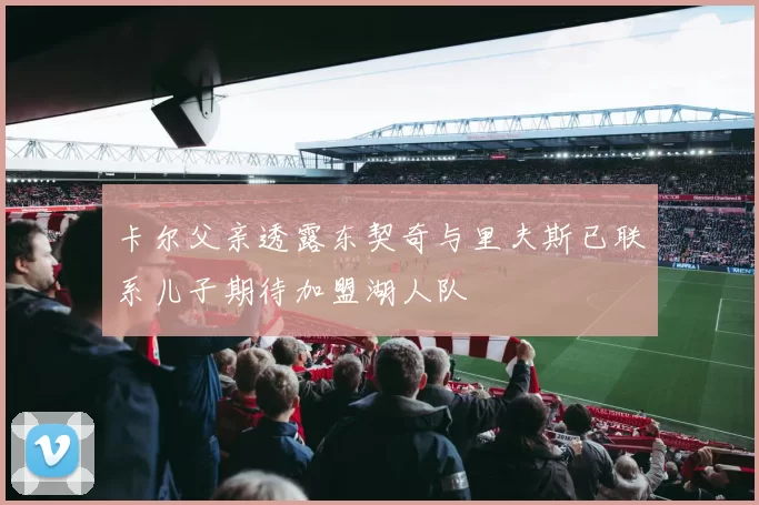 卡尔父亲透露东契奇与里夫斯已联系儿子期待加盟湖人队