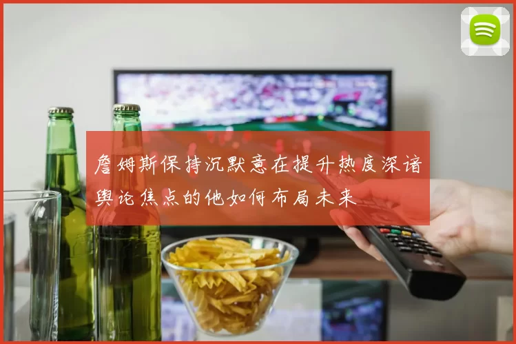 詹姆斯保持沉默意在提升热度深谙舆论焦点的他如何布局未来