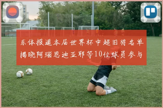 东体报道本届世界杯中超旧将名单揭晓阿瑙恩迪亚耶等10位球员参与盛事