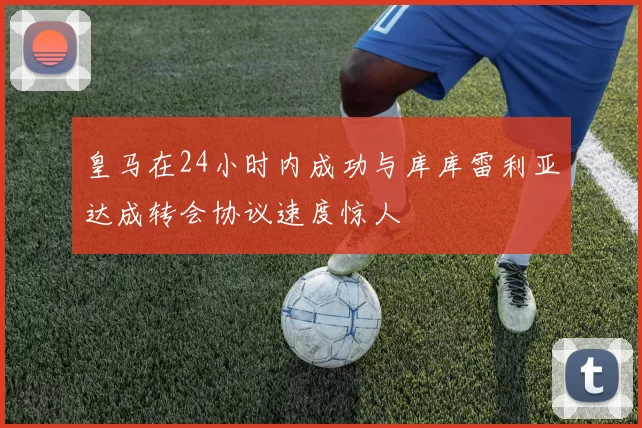 皇马在24小时内成功与库库雷利亚达成转会协议速度惊人