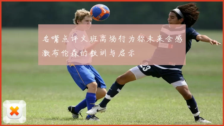 名嘴点评文班离场行为称未来会感激布伦森的教训与启示