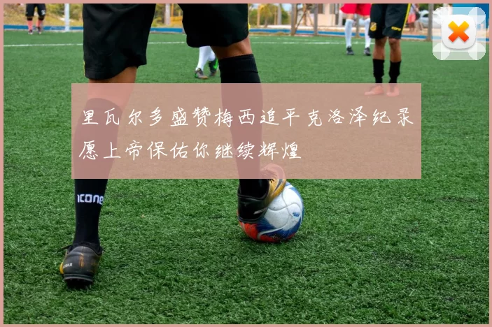里瓦尔多盛赞梅西追平克洛泽纪录愿上帝保佑你继续辉煌
