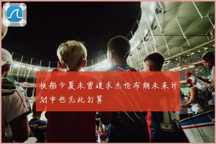 快船今夏未曾追求杰伦布朗未来计划中也无此打算
