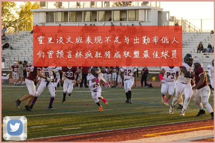 霍里谈文班表现不足与出勤率低人们曾预言林疯狂将成联盟最佳球员