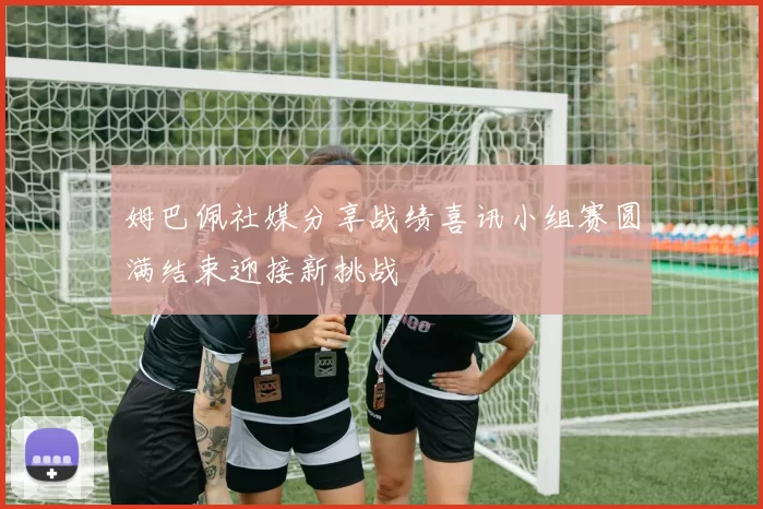 姆巴佩社媒分享战绩喜讯小组赛圆满结束迎接新挑战