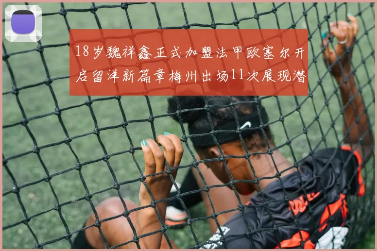 18岁魏祥鑫正式加盟法甲欧塞尔开启留洋新篇章梅州出场11次展现潜力