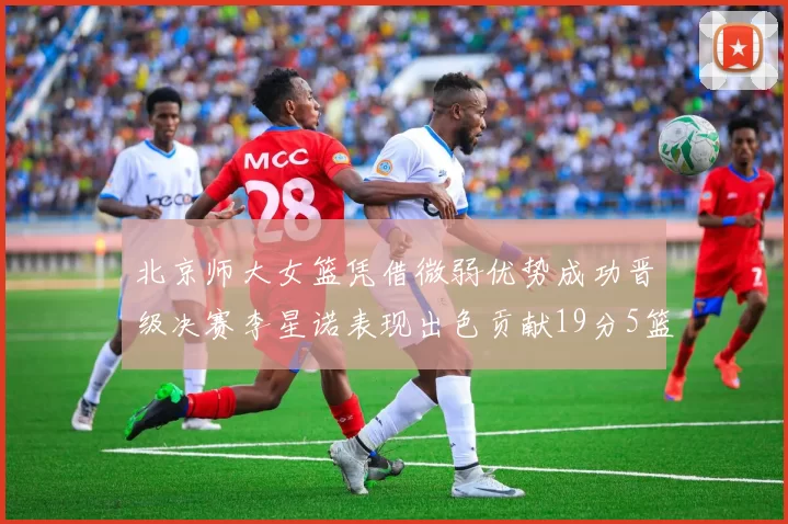 北京师大女篮凭借微弱优势成功晋级决赛李星诺表现出色贡献19分5篮板