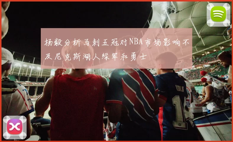 杨毅分析马刺五冠对NBA市场影响不及尼克斯湖人绿军和勇士