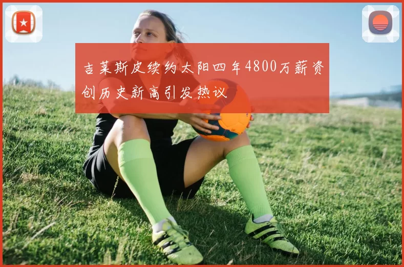 吉莱斯皮续约太阳四年4800万薪资创历史新高引发热议
