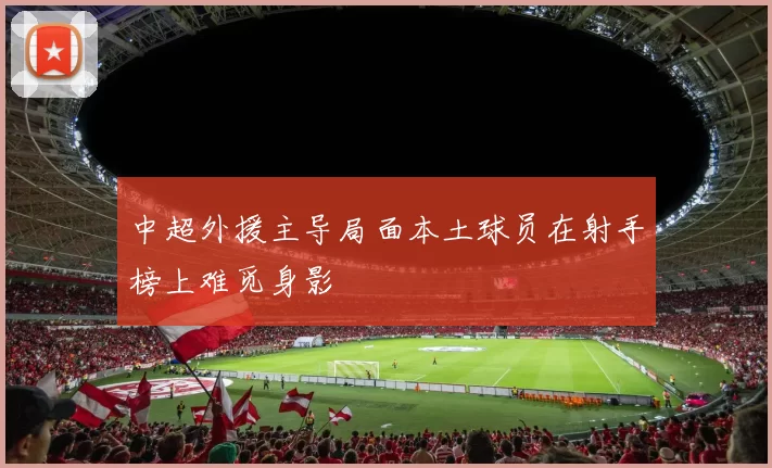 中超外援主导局面本土球员在射手榜上难觅身影